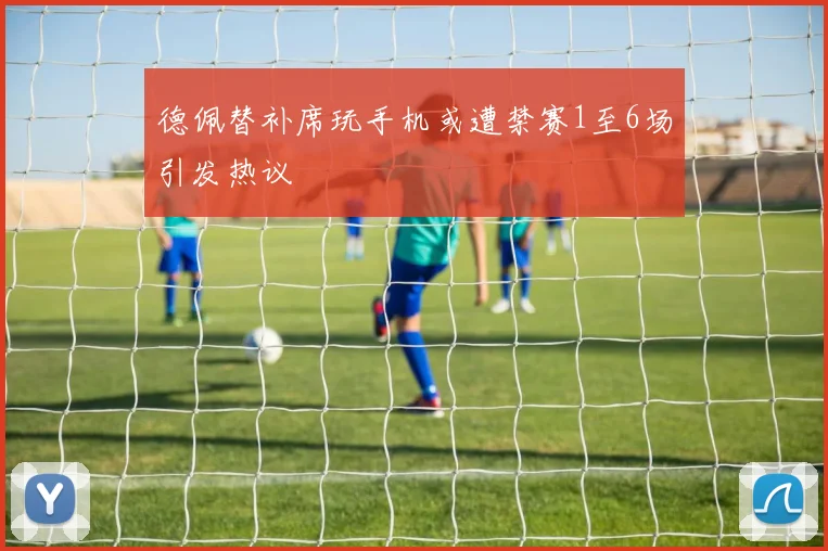 德佩替补席玩手机或遭禁赛1至6场引发热议
