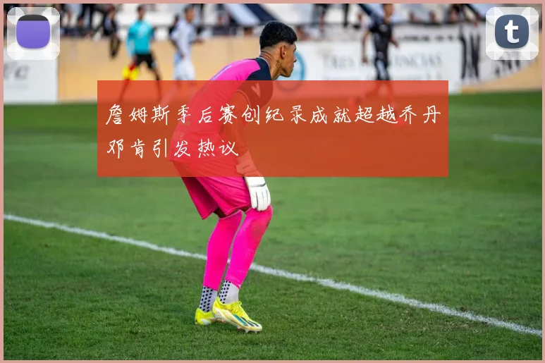 詹姆斯季后赛创纪录成就超越乔丹邓肯引发热议