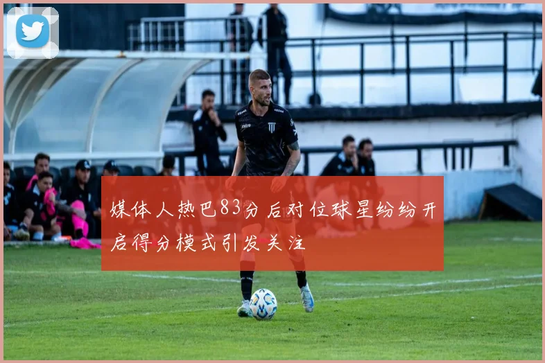 媒体人热巴83分后对位球星纷纷开启得分模式引发关注