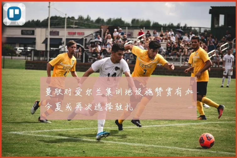 曼联对爱尔兰集训地设施赞赏有加今夏或再次选择驻扎