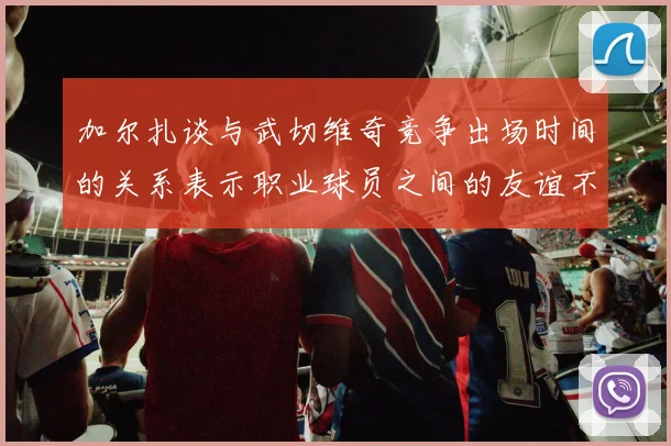 加尔扎谈与武切维奇竞争出场时间的关系表示职业球员之间的友谊不受影响