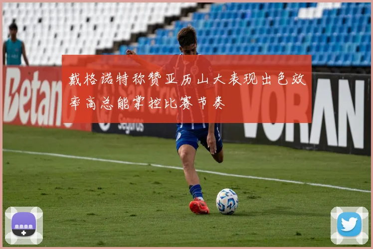 戴格诺特称赞亚历山大表现出色效率高总能掌控比赛节奏